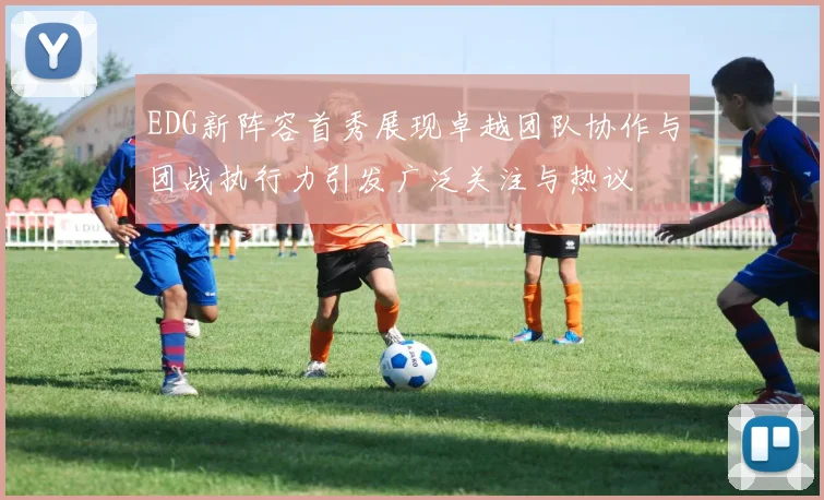 EDG新阵容首秀展现卓越团队协作与团战执行力引发广泛关注与热议