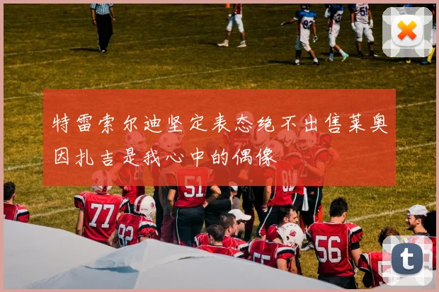 特雷索尔迪坚定表态绝不出售莱奥因扎吉是我心中的偶像
