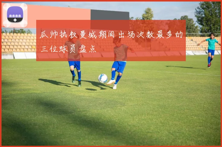 瓜帅执教曼城期间出场次数最多的三位球员盘点