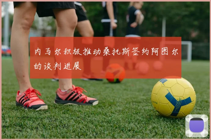 内马尔积极推动桑托斯签约阿图尔的谈判进展