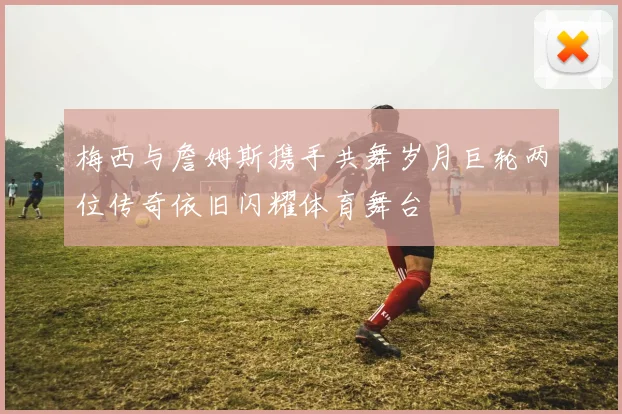 梅西与詹姆斯携手共舞岁月巨轮两位传奇依旧闪耀体育舞台