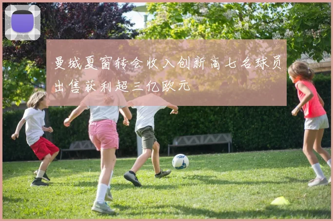 曼城夏窗转会收入创新高七名球员出售获利超三亿欧元