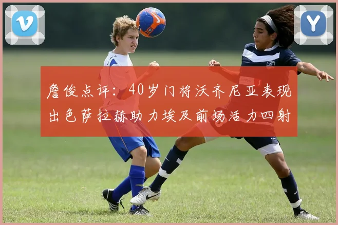 詹俊点评：40岁门将沃齐尼亚表现出色萨拉赫助力埃及前场活力四射